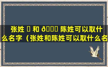 张姓 ☘ 和 🍀 陈姓可以取什么名字（张姓和陈姓可以取什么名字好听）